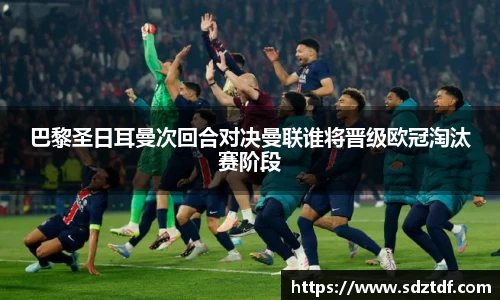 巴黎圣日耳曼次回合对决曼联谁将晋级欧冠淘汰赛阶段