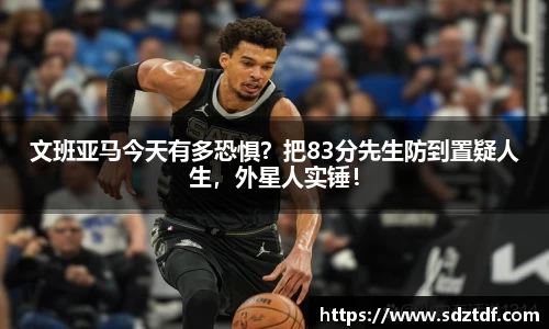 文班亚马今天有多恐惧？把83分先生防到置疑人生，外星人实锤！